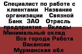 Специалист по работе с клиентами › Название организации ­ Связной Банк, ЗАО › Отрасль предприятия ­ Вклады › Минимальный оклад ­ 22 800 - Все города Работа » Вакансии   . Мурманская обл.,Оленегорск г.